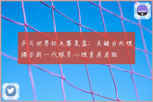 乒乓世界杯决赛复盘:关键分处理揭示新一代球员心理素质差距
