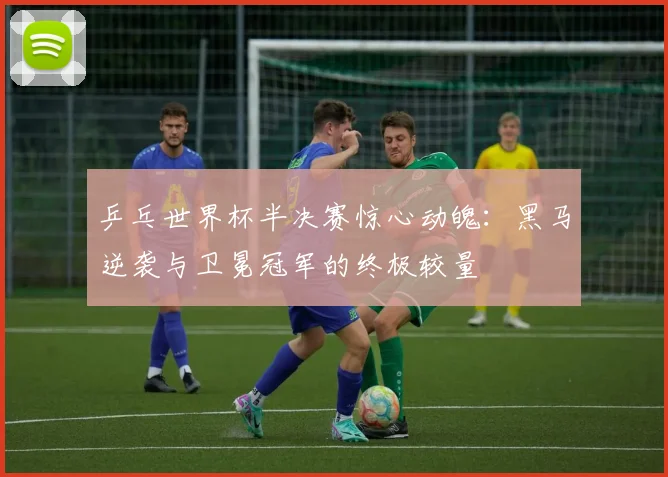 乒乓世界杯半决赛惊心动魄：黑马逆袭与卫冕冠军的终极较量