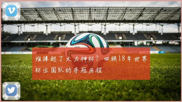 谁捧起了大力神杯？回顾18年世界杯法国队的夺冠历程