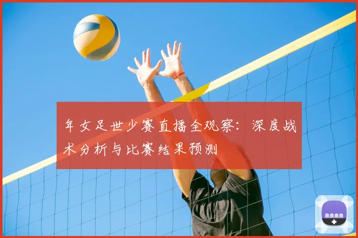 年女足世少赛直播全观察：深度战术分析与比赛结果预测