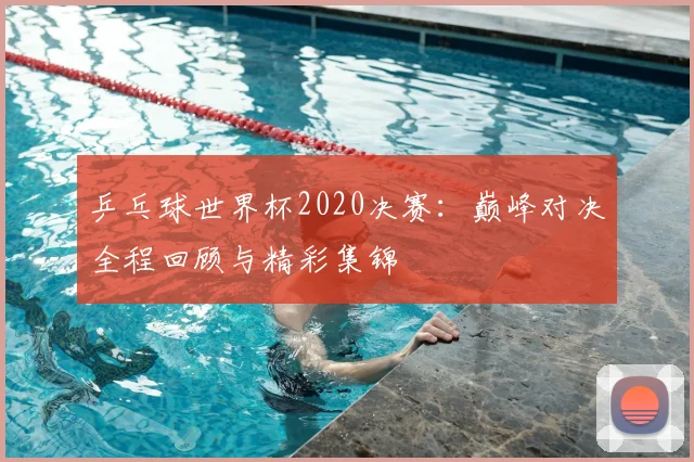 乒乓球世界杯2020决赛：巅峰对决全程回顾与精彩集锦