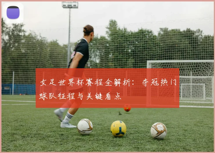 女足世界杯赛程全解析：夺冠热门球队征程与关键看点