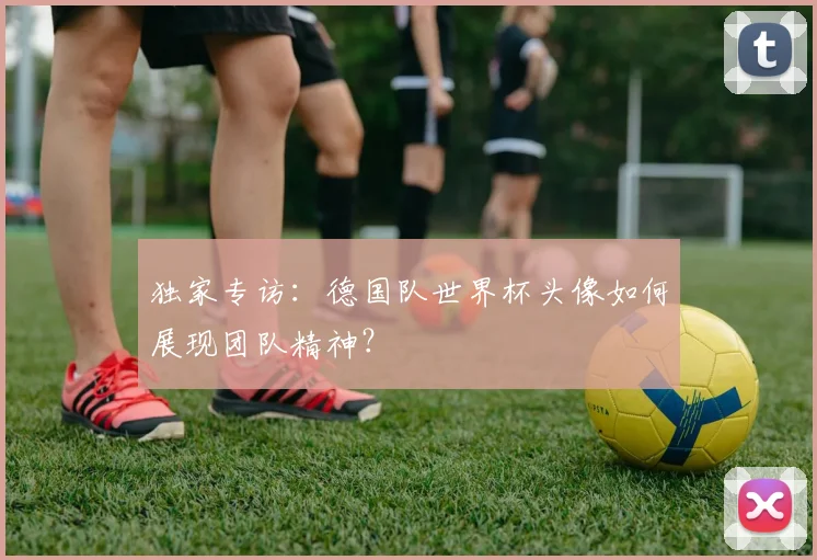 独家专访：德国队世界杯头像如何展现团队精神？