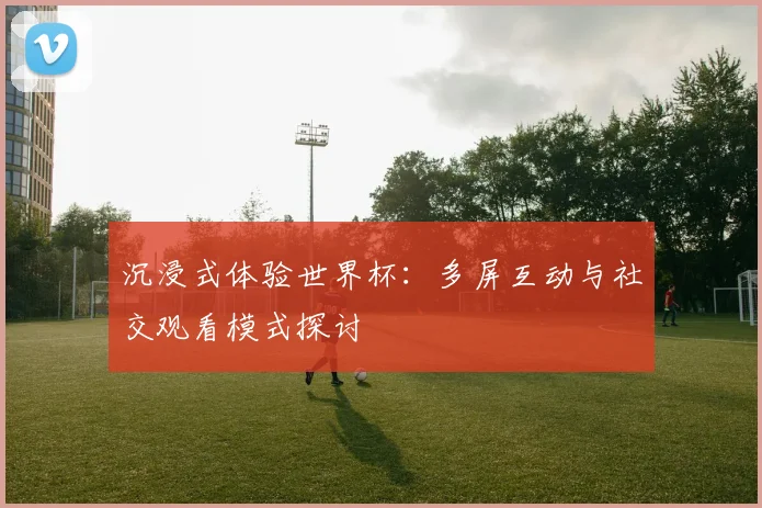 沉浸式体验世界杯：多屏互动与社交观看模式探讨