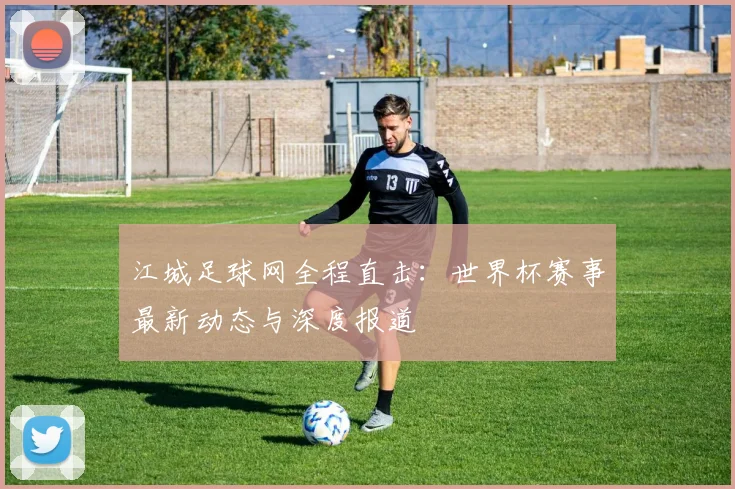 江城足球网全程直击：世界杯赛事最新动态与深度报道