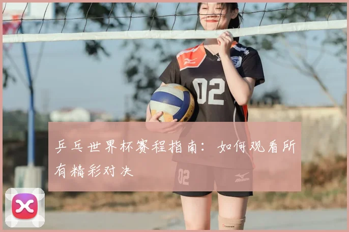 乒乓世界杯赛程指南：如何观看所有精彩对决