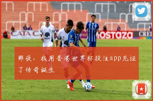 那夜,我用香港世界杯投注app见证了传奇诞生