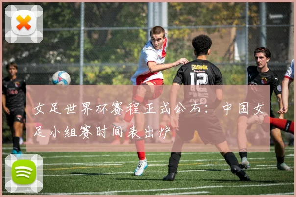 女足世界杯赛程正式公布：中国女足小组赛时间表出炉