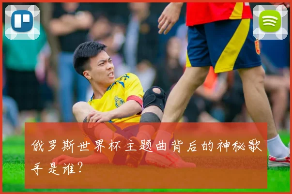 俄罗斯世界杯主题曲背后的神秘歌手是谁?