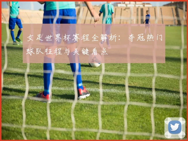 女足世界杯赛程全解析：夺冠热门球队征程与关键看点