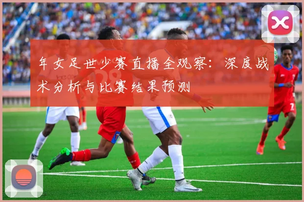 年女足世少赛直播全观察：深度战术分析与比赛结果预测