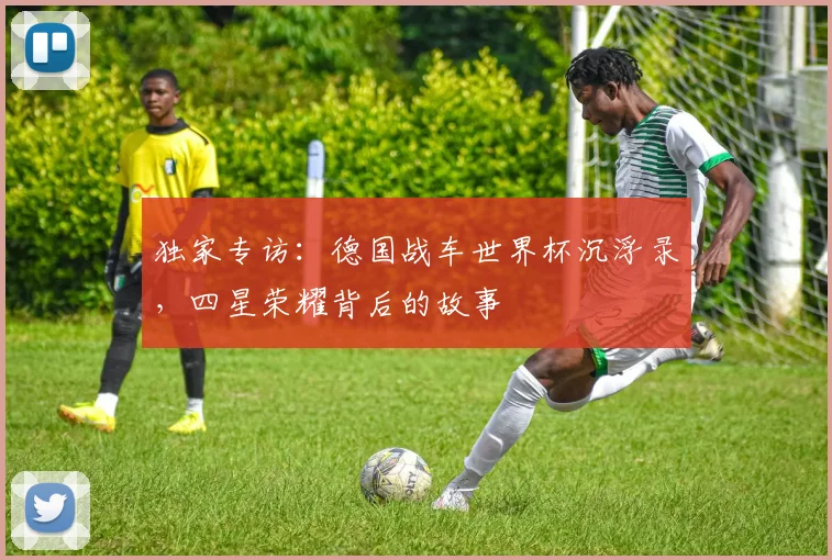 独家专访：德国战车世界杯沉浮录，四星荣耀背后的故事