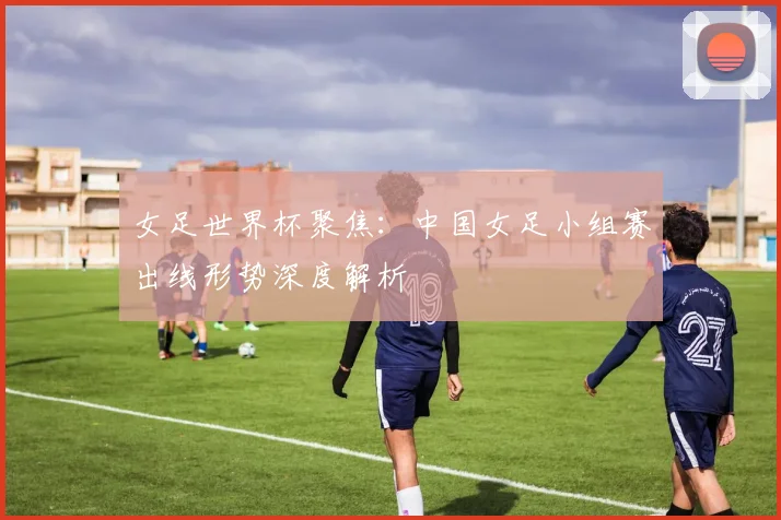女足世界杯聚焦：中国女足小组赛出线形势深度解析