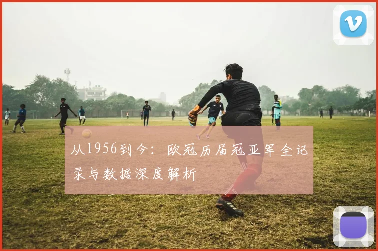 从1956到今：欧冠历届冠亚军全记录与数据深度解析