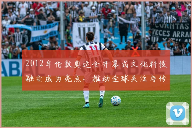 2012年伦敦奥运会开幕式文化科技融合成为亮点，推动全球关注与传播