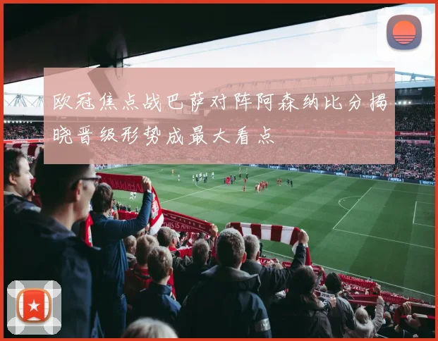 欧冠焦点战巴萨对阵阿森纳比分揭晓晋级形势成最大看点