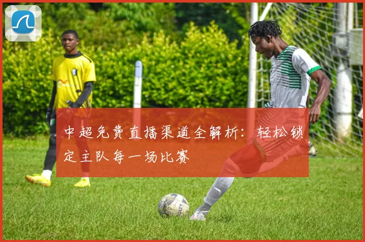 中超免费直播渠道全解析：轻松锁定主队每一场比赛