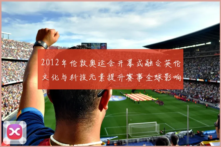 2012年伦敦奥运会开幕式融合英伦文化与科技元素提升赛事全球影响力