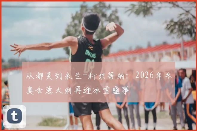 从都灵到米兰-科尔蒂纳：2026年冬奥会意大利再迎冰雪盛事