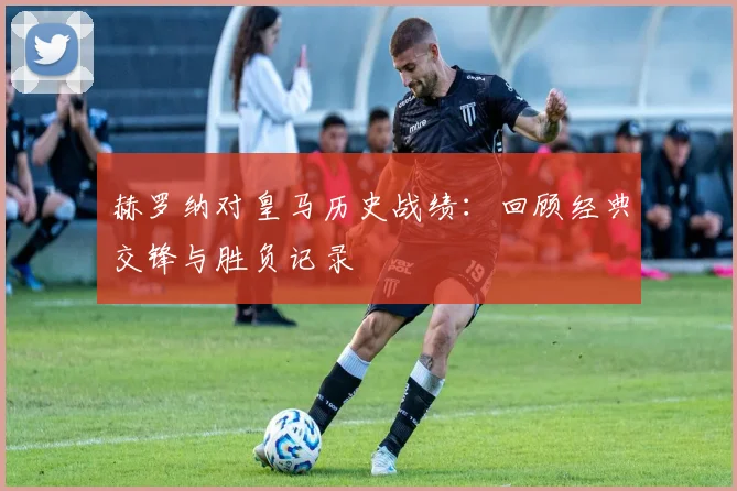 赫罗纳对皇马历史战绩：回顾经典交锋与胜负记录