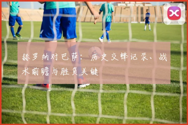 赫罗纳对巴萨：历史交锋记录、战术前瞻与胜负关键