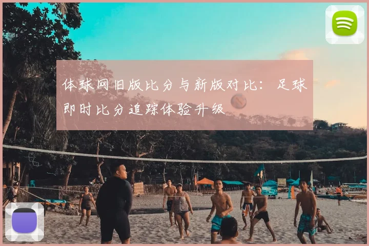 体球网旧版比分与新版对比：足球即时比分追踪体验升级