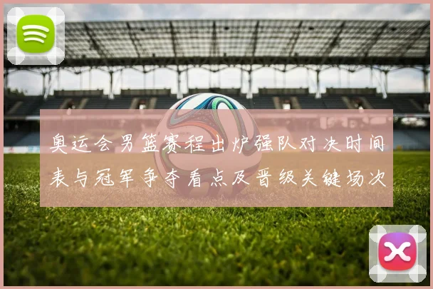 奥运会男篮赛程出炉强队对决时间表与冠军争夺看点及晋级关键场次