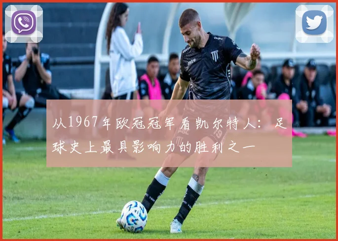 从1967年欧冠冠军看凯尔特人：足球史上最具影响力的胜利之一