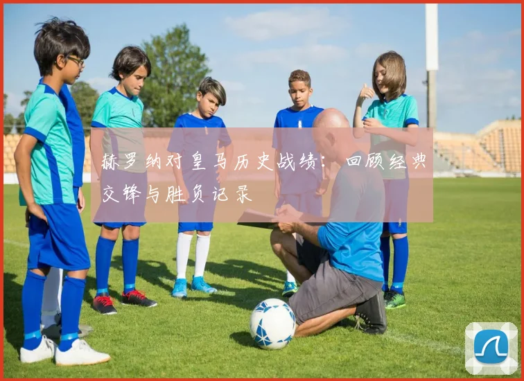 赫罗纳对皇马历史战绩：回顾经典交锋与胜负记录